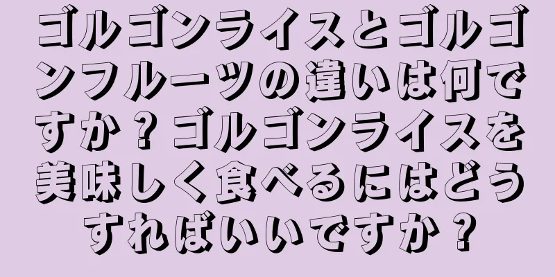 ゴルゴンライスとゴルゴンフルーツの違いは何ですか？ゴルゴンライスを美味しく食べるにはどうすればいいですか？