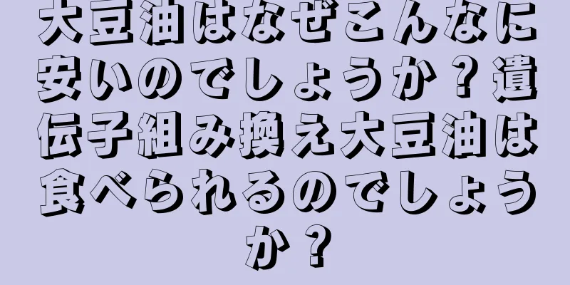 大豆油はなぜこんなに安いのでしょうか？遺伝子組み換え大豆油は食べられるのでしょうか？