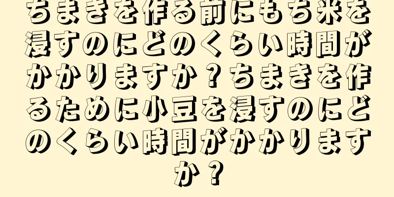 ちまきを作る前にもち米を浸すのにどのくらい時間がかかりますか？ちまきを作るために小豆を浸すのにどのくらい時間がかかりますか？