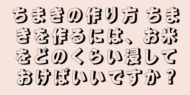 ちまきの作り方 ちまきを作るには、お米をどのくらい浸しておけばいいですか？