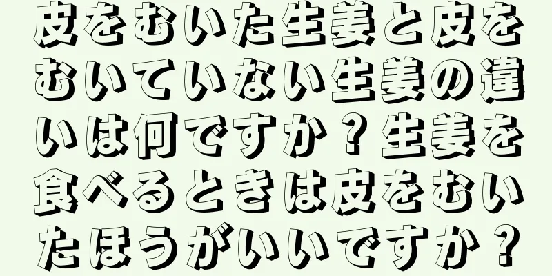皮をむいた生姜と皮をむいていない生姜の違いは何ですか？生姜を食べるときは皮をむいたほうがいいですか？