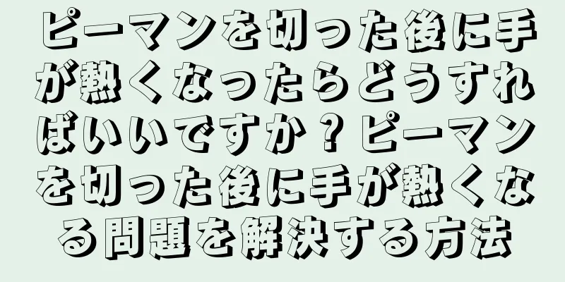 ピーマンを切った後に手が熱くなったらどうすればいいですか？ピーマンを切った後に手が熱くなる問題を解決する方法