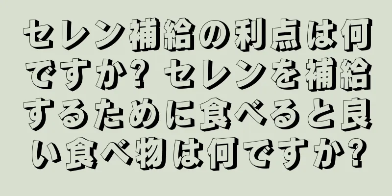 セレン補給の利点は何ですか? セレンを補給するために食べると良い食べ物は何ですか?