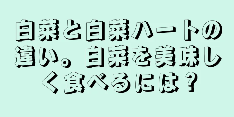 白菜と白菜ハートの違い。白菜を美味しく食べるには？