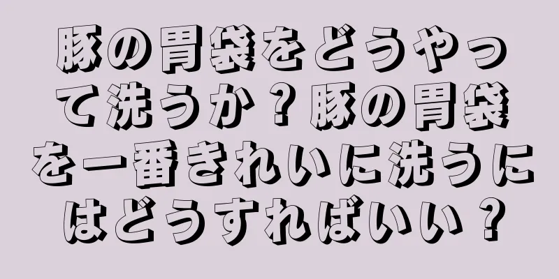 豚の胃袋をどうやって洗うか？豚の胃袋を一番きれいに洗うにはどうすればいい？