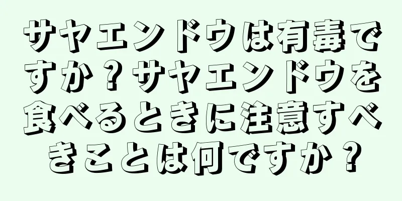 サヤエンドウは有毒ですか？サヤエンドウを食べるときに注意すべきことは何ですか？