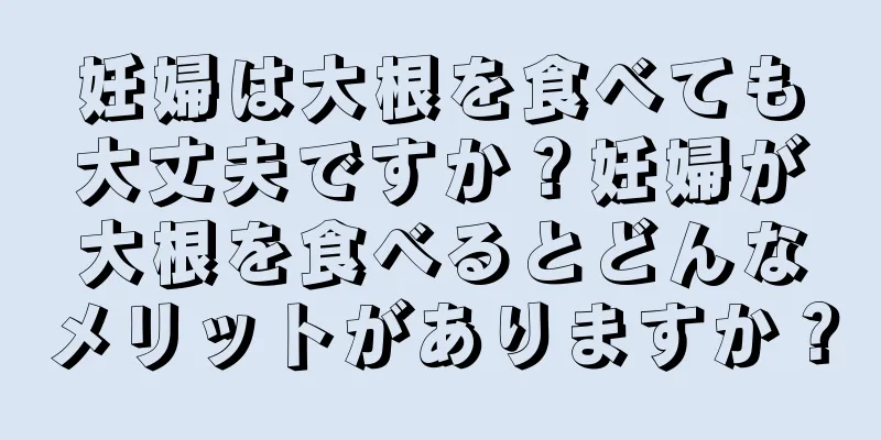妊婦は大根を食べても大丈夫ですか？妊婦が大根を食べるとどんなメリットがありますか？