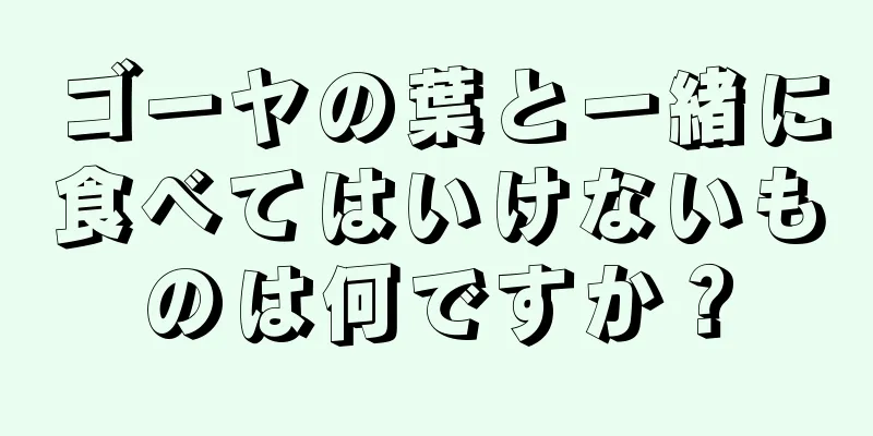 ゴーヤの葉と一緒に食べてはいけないものは何ですか？