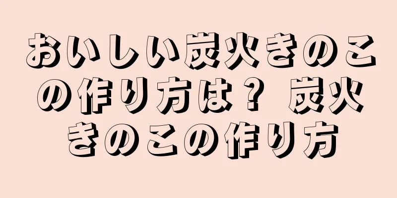 おいしい炭火きのこの作り方は？ 炭火きのこの作り方