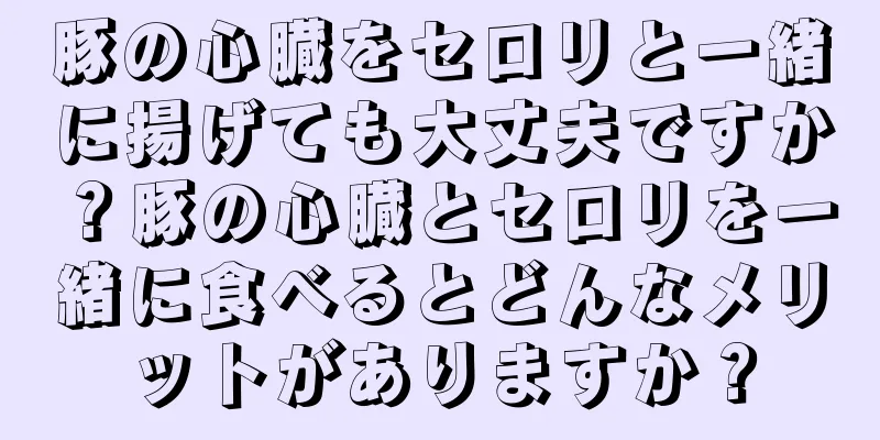 豚の心臓をセロリと一緒に揚げても大丈夫ですか？豚の心臓とセロリを一緒に食べるとどんなメリットがありますか？
