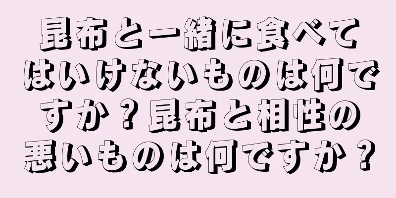 昆布と一緒に食べてはいけないものは何ですか？昆布と相性の悪いものは何ですか？
