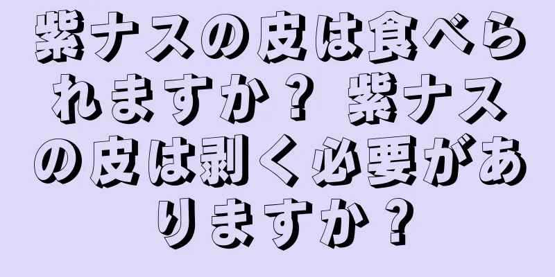 紫ナスの皮は食べられますか？ 紫ナスの皮は剥く必要がありますか？
