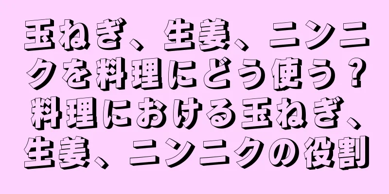玉ねぎ、生姜、ニンニクを料理にどう使う？料理における玉ねぎ、生姜、ニンニクの役割