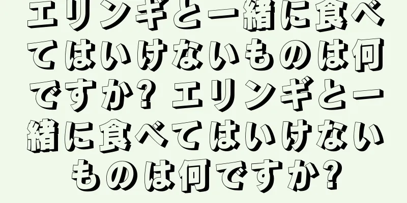 エリンギと一緒に食べてはいけないものは何ですか? エリンギと一緒に食べてはいけないものは何ですか?