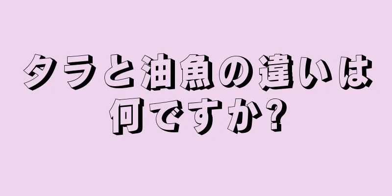 タラと油魚の違いは何ですか?