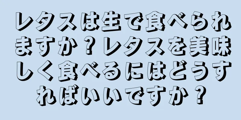レタスは生で食べられますか？レタスを美味しく食べるにはどうすればいいですか？