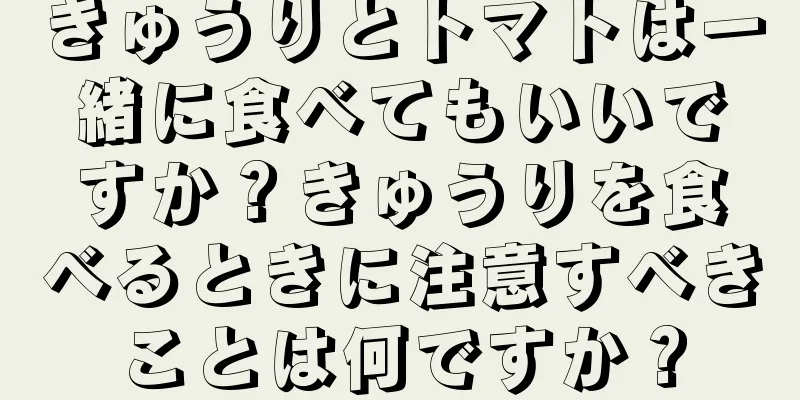 きゅうりとトマトは一緒に食べてもいいですか？きゅうりを食べるときに注意すべきことは何ですか？