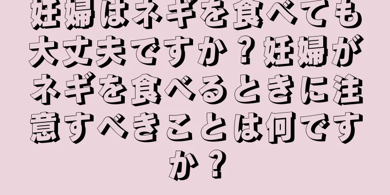 妊婦はネギを食べても大丈夫ですか？妊婦がネギを食べるときに注意すべきことは何ですか？