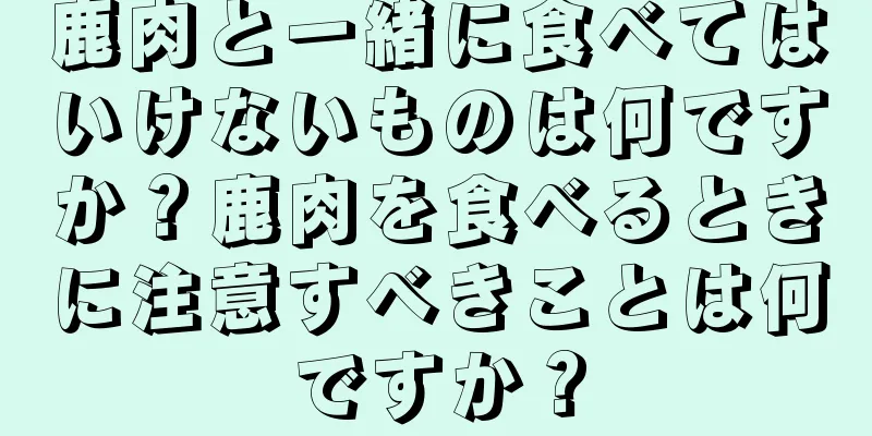 鹿肉と一緒に食べてはいけないものは何ですか？鹿肉を食べるときに注意すべきことは何ですか？