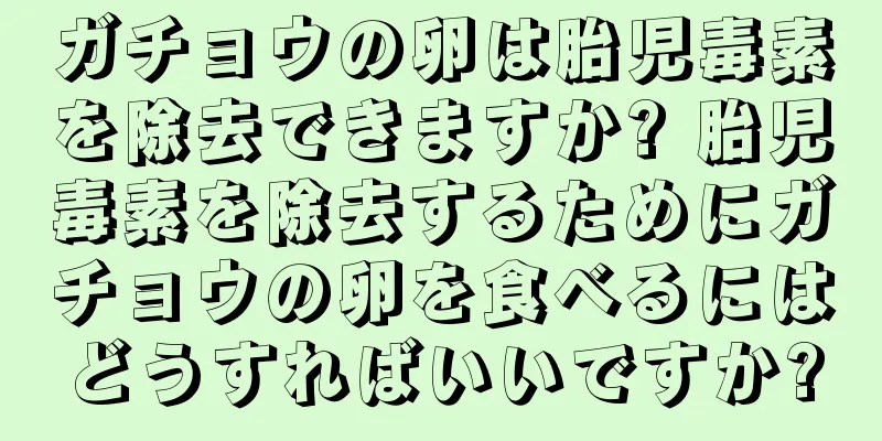 ガチョウの卵は胎児毒素を除去できますか? 胎児毒素を除去するためにガチョウの卵を食べるにはどうすればいいですか?