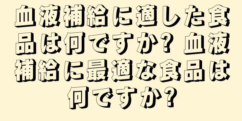 血液補給に適した食品は何ですか? 血液補給に最適な食品は何ですか?