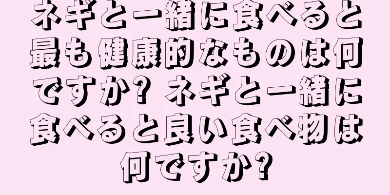 ネギと一緒に食べると最も健康的なものは何ですか? ネギと一緒に食べると良い食べ物は何ですか?