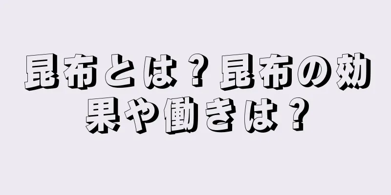 昆布とは？昆布の効果や働きは？