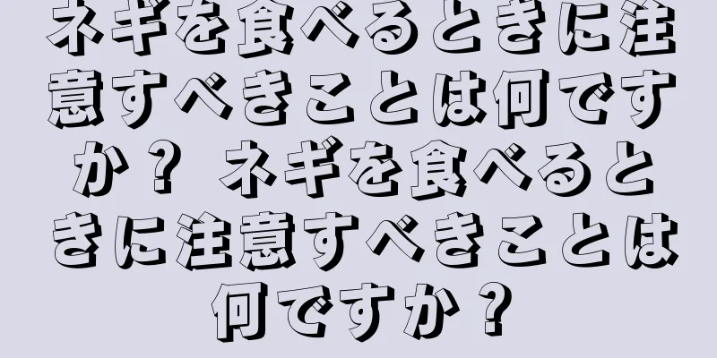ネギを食べるときに注意すべきことは何ですか？ ネギを食べるときに注意すべきことは何ですか？
