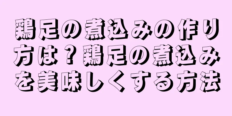 鶏足の煮込みの作り方は？鶏足の煮込みを美味しくする方法