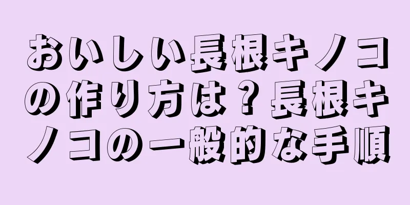 おいしい長根キノコの作り方は？長根キノコの一般的な手順