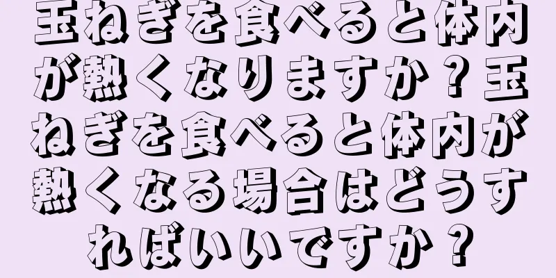 玉ねぎを食べると体内が熱くなりますか？玉ねぎを食べると体内が熱くなる場合はどうすればいいですか？