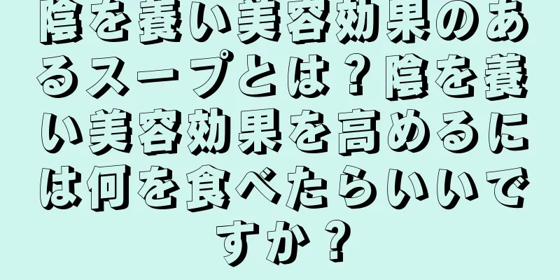 陰を養い美容効果のあるスープとは？陰を養い美容効果を高めるには何を食べたらいいですか？