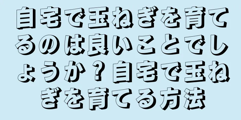自宅で玉ねぎを育てるのは良いことでしょうか？自宅で玉ねぎを育てる方法