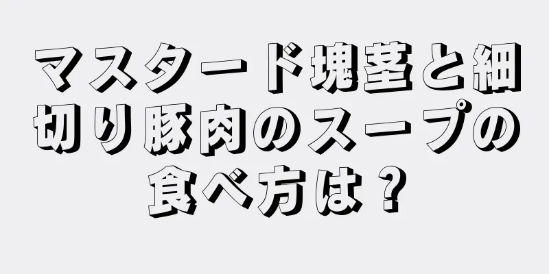 マスタード塊茎と細切り豚肉のスープの食べ方は？