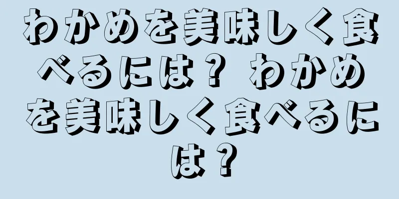 わかめを美味しく食べるには？ わかめを美味しく食べるには？