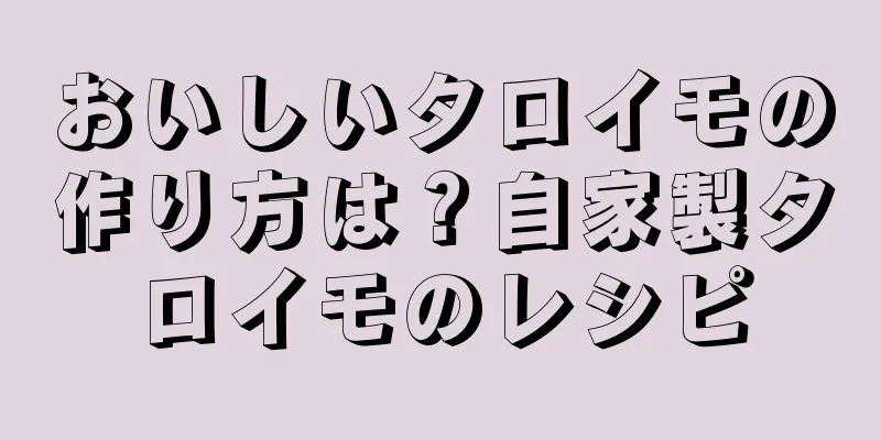 おいしいタロイモの作り方は？自家製タロイモのレシピ