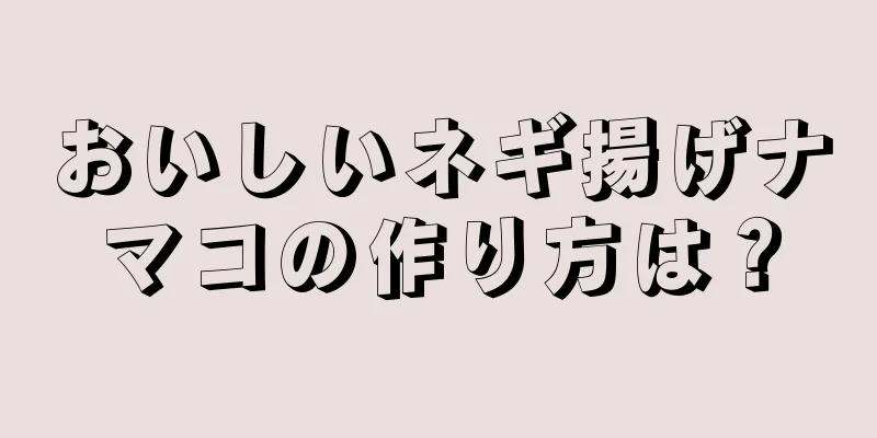 おいしいネギ揚げナマコの作り方は？