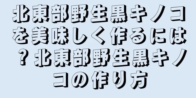 北東部野生黒キノコを美味しく作るには？北東部野生黒キノコの作り方