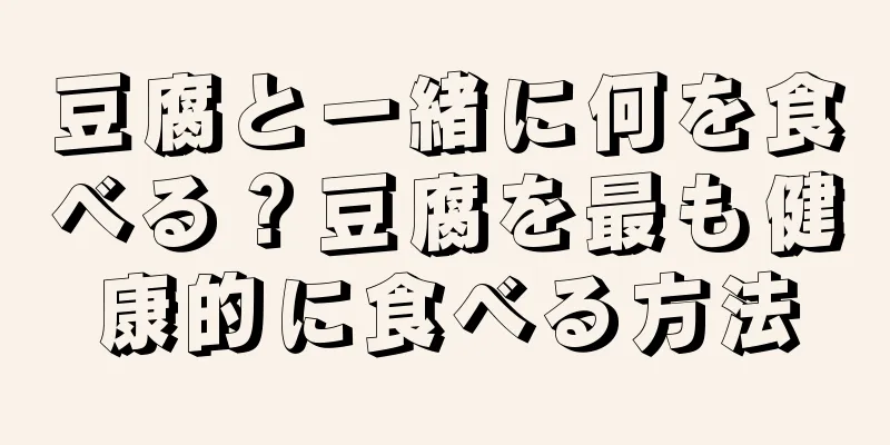豆腐と一緒に何を食べる？豆腐を最も健康的に食べる方法