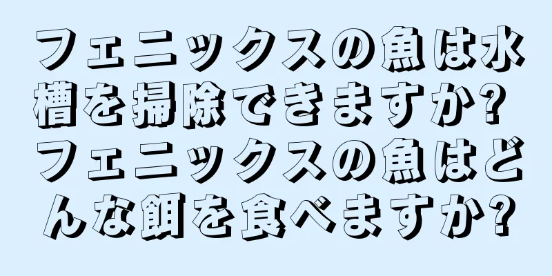 フェニックスの魚は水槽を掃除できますか? フェニックスの魚はどんな餌を食べますか?