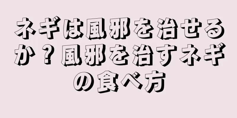 ネギは風邪を治せるか？風邪を治すネギの食べ方