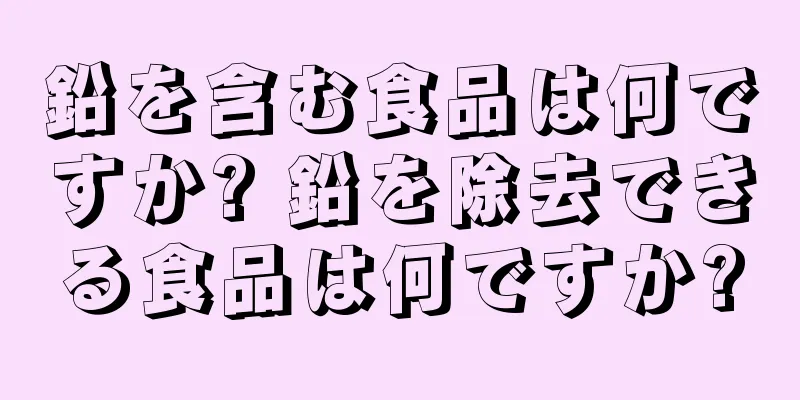 鉛を含む食品は何ですか? 鉛を除去できる食品は何ですか?