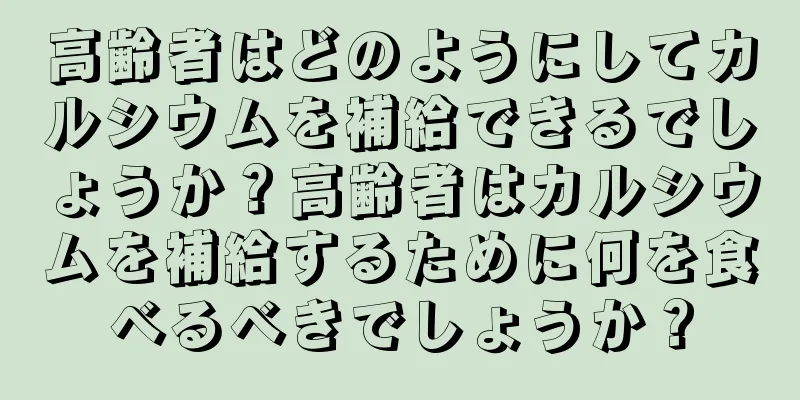 高齢者はどのようにしてカルシウムを補給できるでしょうか？高齢者はカルシウムを補給するために何を食べるべきでしょうか？