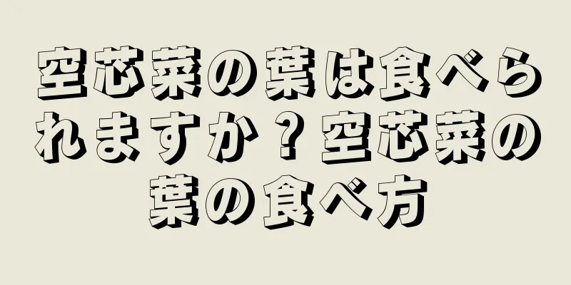 空芯菜の葉は食べられますか？空芯菜の葉の食べ方