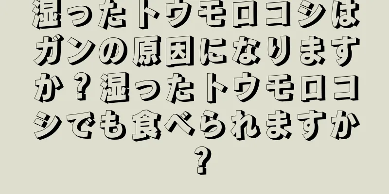 湿ったトウモロコシはガンの原因になりますか？湿ったトウモロコシでも食べられますか？