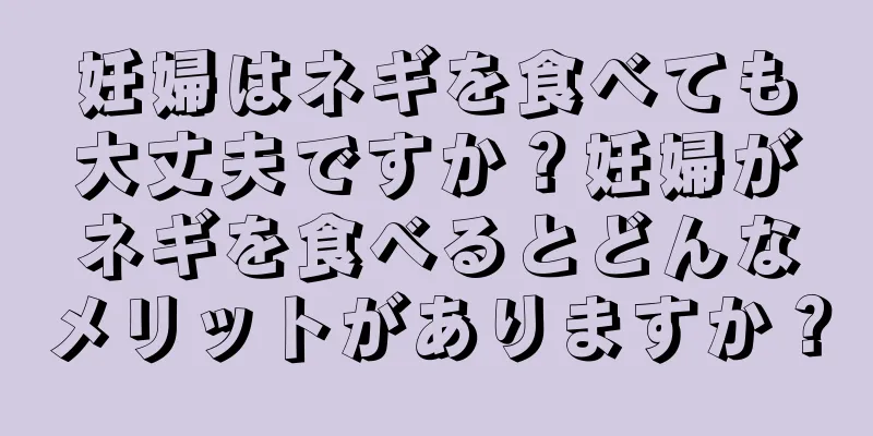 妊婦はネギを食べても大丈夫ですか？妊婦がネギを食べるとどんなメリットがありますか？