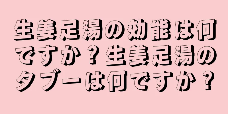 生姜足湯の効能は何ですか？生姜足湯のタブーは何ですか？