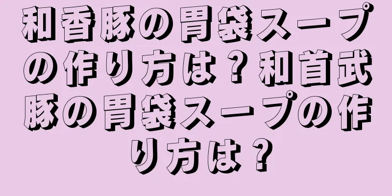 和香豚の胃袋スープの作り方は？和首武豚の胃袋スープの作り方は？