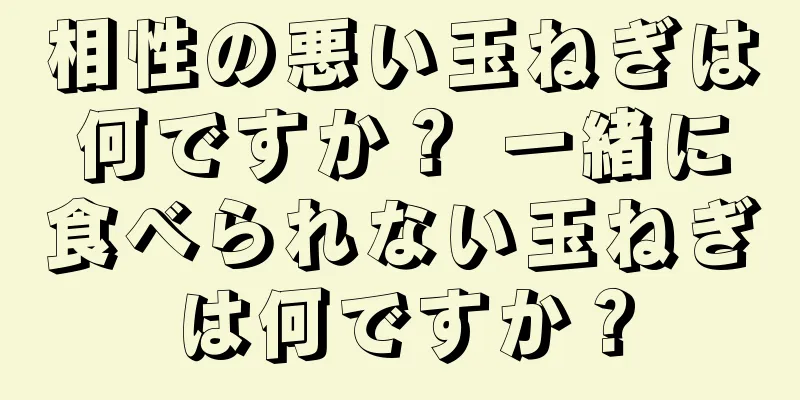 相性の悪い玉ねぎは何ですか？ 一緒に食べられない玉ねぎは何ですか？
