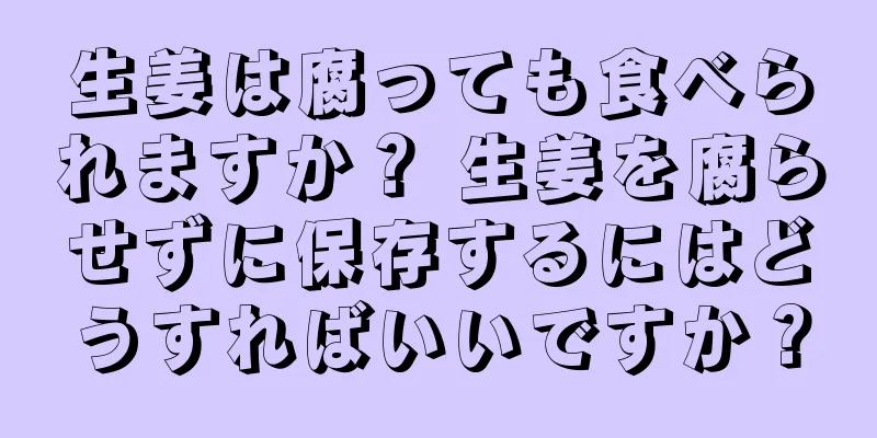 生姜は腐っても食べられますか？ 生姜を腐らせずに保存するにはどうすればいいですか？